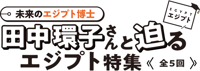 未来のエジプト博士 田中環子さんと迫るエジプト特集